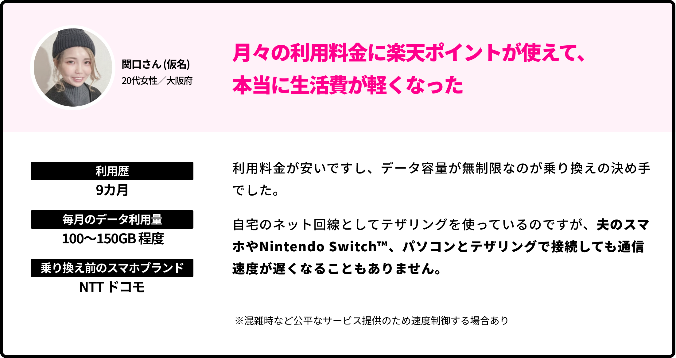 関口さん (仮名)20代女性／大阪府 月々の利用料金に楽天ポイントが使えて、本当に生活費が軽くなった 利用歴 9カ月 毎月のデータ利用量 100〜150GB 程度  乗り換え前のブランド NTTドコモ 利用料金が安いですし、データ容量が無制限なのが乗り換えの決め手でした。自宅のネット回線としてテザリングを使っているのですが、夫のスマホやNintendo Switch™️、パソコンとテザリングで接続しても通信速度が遅くなることもありません。 ※混雑時など公平なサービス提供のため速度制御する場合あり