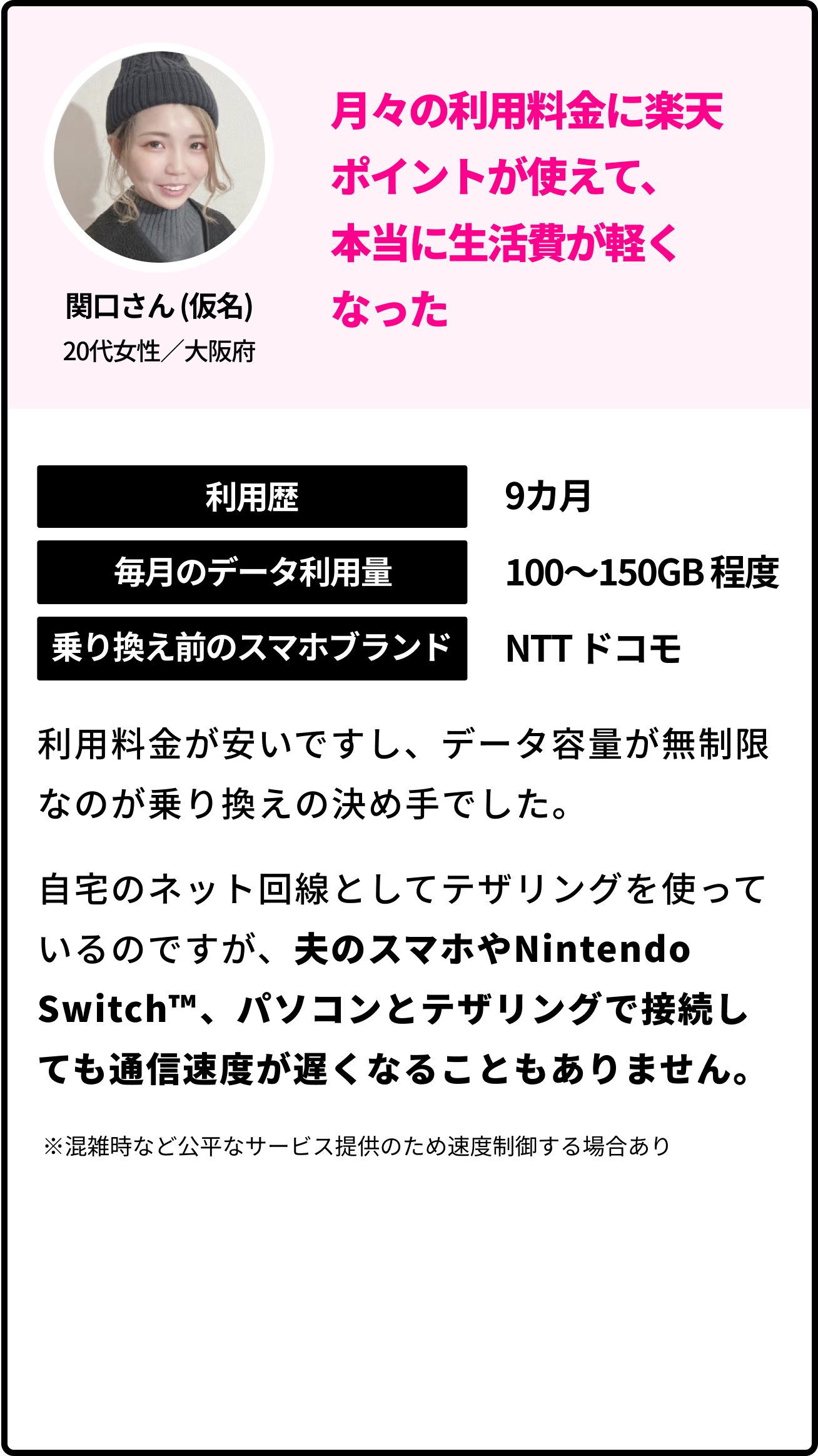 関口さん (仮名)20代女性／大阪府 月々の利用料金に楽天ポイントが使えて、本当に生活費が軽くなった 利用歴 9カ月 毎月のデータ利用量 100〜150GB 程度  乗り換え前のブランド NTTドコモ 利用料金が安いですし、データ容量が無制限なのが乗り換えの決め手でした。自宅のネット回線としてテザリングを使っているのですが、夫のスマホやNintendo Switch™️、パソコンとテザリングで接続しても通信速度が遅くなることもありません。 ※混雑時など公平なサービス提供のため速度制御する場合あり