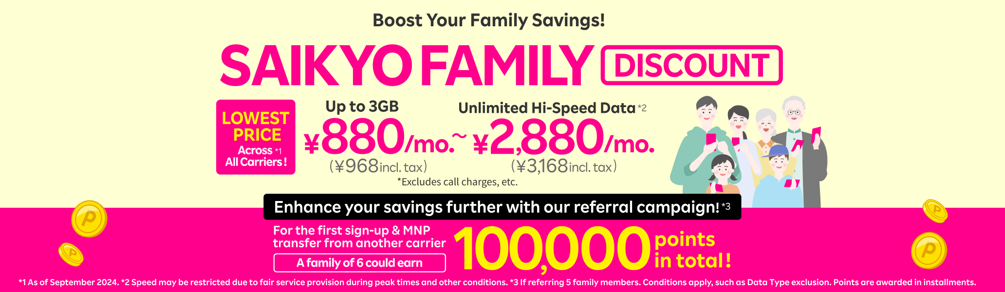 SAIKYO FAMILY Discount: Boost your family savings! 3GB of data (with family discount applied) for the lowest price among all carriers, from just ¥880/month (¥968/month incl. tax)! Plus, get a chance to earn a total of 100,000 points with our referral campaign!!