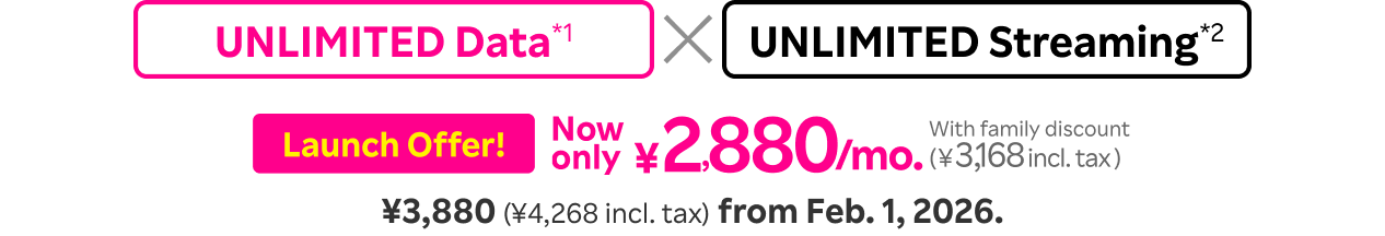 Unlimited Data*1 x Unlimited Streaming*2  ¥2,880/mo. (¥3,168 incl. tax) with family discount for launch offer. From Feb. 1, 2026, monthly fee will be ¥3,880 (¥4,268 incl. tax).