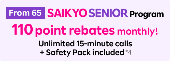 From 65 SAIKYO SENIOR Program 110 point rebates monthly! Unlimited 15-minute calls+ Safety Pack included