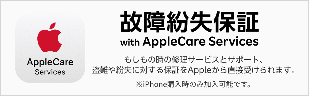 故障紛失保証 with AppleCare Services もしもの時の修理サービスとサポート、盗難や紛失に対する保証をAppleから直接受けられます。※iPhone購入時のみ加入可能です。