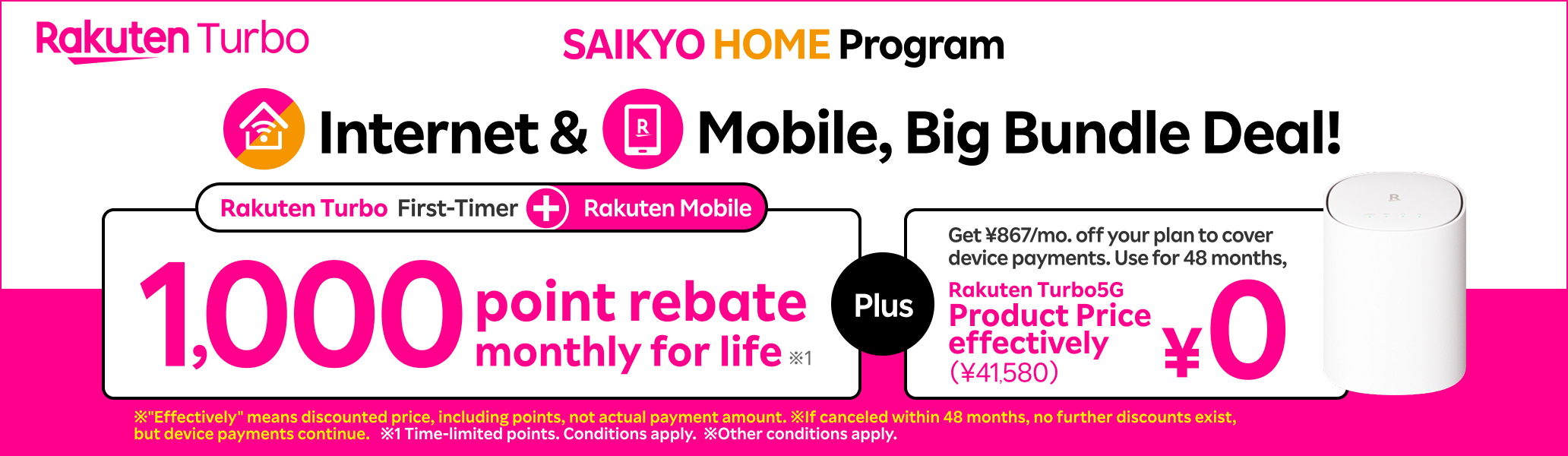 SAIKYO HOME Program: Internet & Mobile, Big Bungle Deal! Rakuten Mobile + First timer of Rakuten Turbo, you'll get 1,000 monthly points for life! ¥867/mo. discount on plan fees (equivalent to 48 installment payments). With 48 months of use, Rakuten Turbo 5G device (¥41,580) is effectively free.