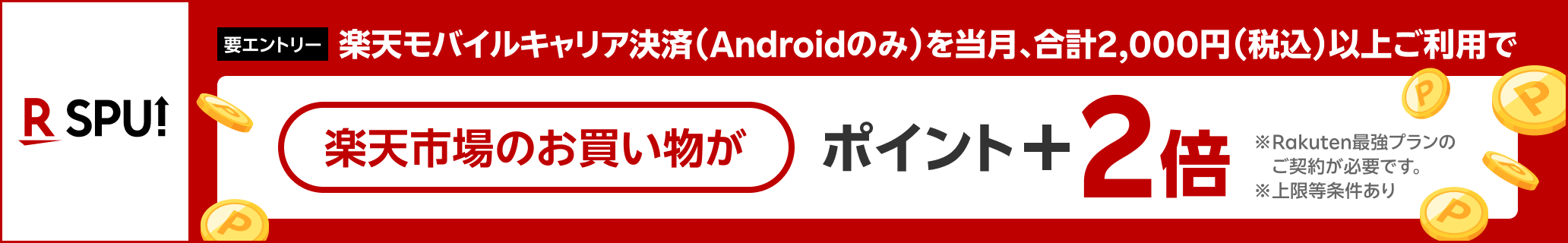 【要エントリー】楽天モバイルキャリア決済（Androidのみ）を当月、合計2,000円（税込）以上ご利用で 楽天市場のお買い物がポイント+2倍※Rakuten最強プランのご契約が必要です。※上限等条件あり