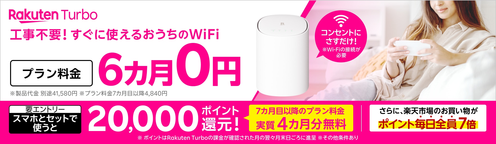 Rakuten Turbo 工事不要！すぐに使えるおうちのWi-Fi コンセントにさすだけ！ プラン料金6カ月0円 さらに、スマホとセットで使うと20,000ポイント還元！（要エントリー）7カ月目以降のプラン料金が実質4カ月無料 さらに、楽天市場のお買い物がポイント毎日全員7倍 ※Wi-Fiの接続が必要 ※製品代金 別途41,580円。月額プラン料金7カ月目以降4,840円 ※ポイントはRakuten Turboの課金が確認された月の翌々月末日ごろに進呈 ※その他条件あり