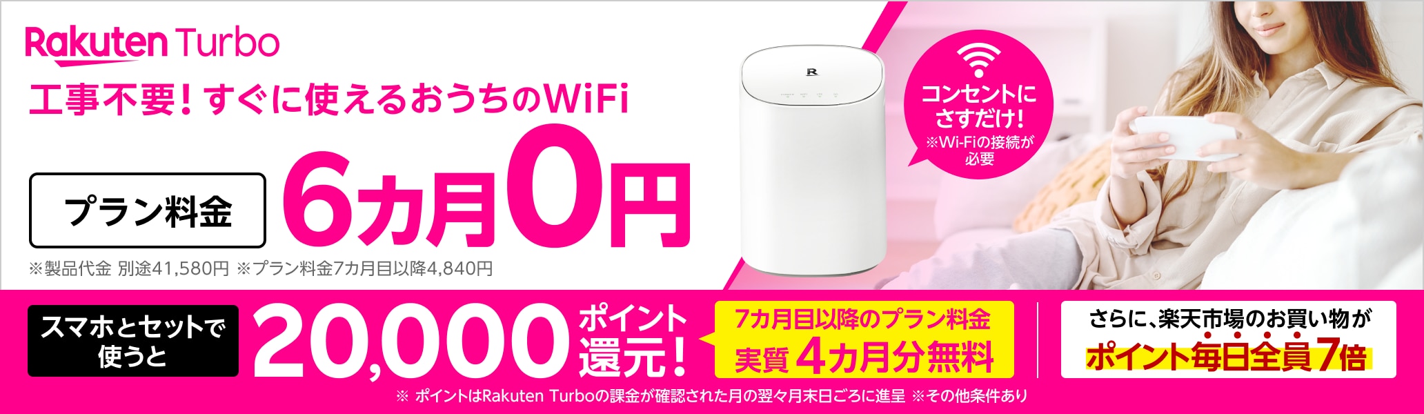 Rakuten Turbo 工事不要！すぐに使えるおうちのWi-Fi コンセントにさすだけ！ プラン料金6カ月0円 さらに、スマホとセットで使うと20,000ポイント還元！7カ月目以降のプラン料金が実質4カ月無料 さらに、楽天市場のお買い物がポイント毎日全員7倍 ※Wi-Fiの接続が必要 ※製品代金 別途41,580円。月額プラン料金7カ月目以降4,840円 ※ポイントはRakuten Turboの課金が確認された月の翌々月末日ごろに進呈 ※その他条件あり
