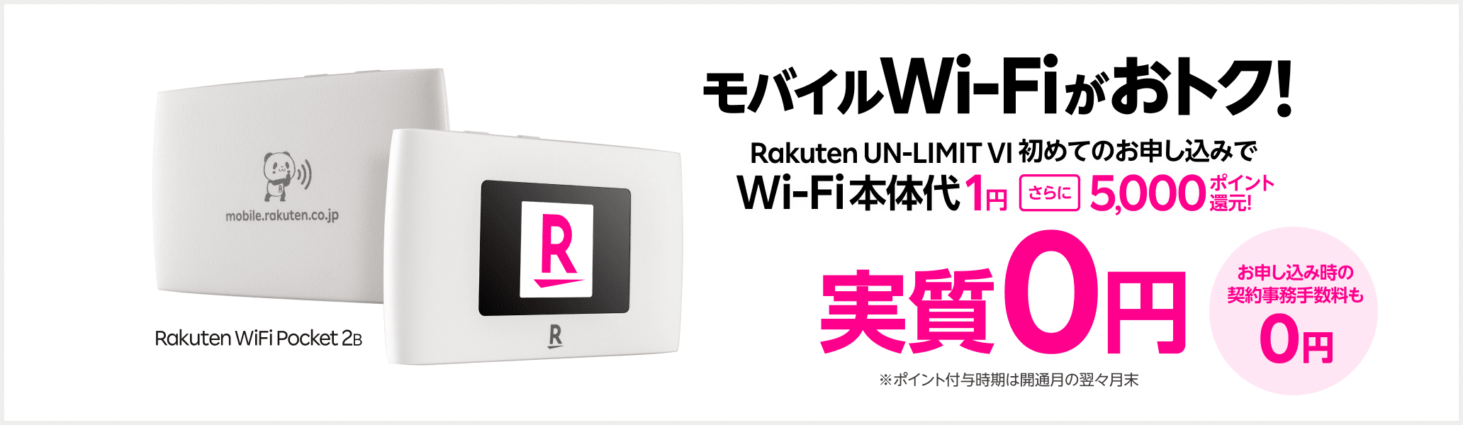 モバイルWi-Fi実質0円お試しキャンペーン お申し込み時の契約事務手数料も0円 Rakuten WiFi Pocket 2B Wi-Fi本体代実質0円 Rakuten UN-LIMIT VI 初めてのお申し込みでセットで本体代1円+5,000ポイント還元！※コメ付与時期は開通月の翌々月末 ダブルで実質0円 Rakuten UN-LIMIT VI通信量 2,980円/月（税込み3,278円）3カ月0円※通話料等別 楽天回線エリアのデーター無制限が3カ月使い放題※初めてのお申し込みに限る ※ 「プランお申し込みとWi-Fi同時購入でWi-Fi本体価格1円」および「【Rakuten UN-LIMIT VIお申し込み特典】だれでも5,000ポイントプレゼントキャンペーン」適用時。楽天ポイントの付与は、「Rakuten UN-LIMIT VI」のプラン利用開始が確認された月の翌々月末日頃に、期間限定ポイントで行います。※ 本体代金割引キャンペーンの適用はお1人様1回までとなります。またRakuten WiFi Pocketだれでも0円お試しキャンペーンを適用している場合、本キャンペーンは対象外になります。※ 楽天回線エリア外は5GB/月を超過すると最大1Mbpsで使い放題。最大1Mbpsで使用時、動画再生・アプリダウンロード等では、時間がかかる場合あり。通信速度はベストエフォート（規格上の最大速度）であり、実効速度は通信環境・状況により変動します。 ※ Rakuten UN-LIMIT VIの3カ月無料は、お1人様最初の1回線目1度のみ。製品代、オプション料、通話料等は別費用。「プラン料金1年無料」適用者は対象外。2回線目以降は0GB～3GBまで980円（税込1,078円）。 ※データ無制限は、楽天基地局に接続時。公平にサービスを提供するため通信速度の制御を行う場合があります。※18歳未満のお客様は本製品とプランのセットはご購入いただけません。本キャンペーンは適用されませんので、あらかじめご了承ください。