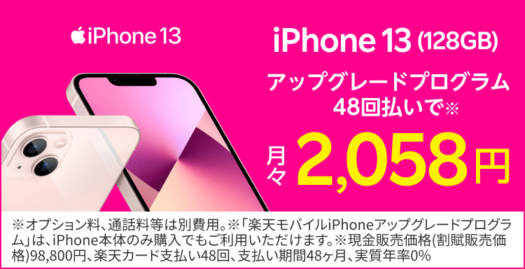 本体代4キャリア最安値※1iPhone13(128GB)アップグレードプログラム48階払いで※2月々2,058円※1　2021年9月17日時点。NTTドコモ、au、ソフトバンクとのiPhone本体代金の比較　※２　オプション料、通話料等は別費用。※「楽天モバイルiPhoneアップグレードプログラム」は、iPhone本体のみ購入でもご利用いただけます。※現金販売価格（割賦販売価格)98,800円、楽天カード支払い48回、支払い期間48ヶ月、実質年率0%