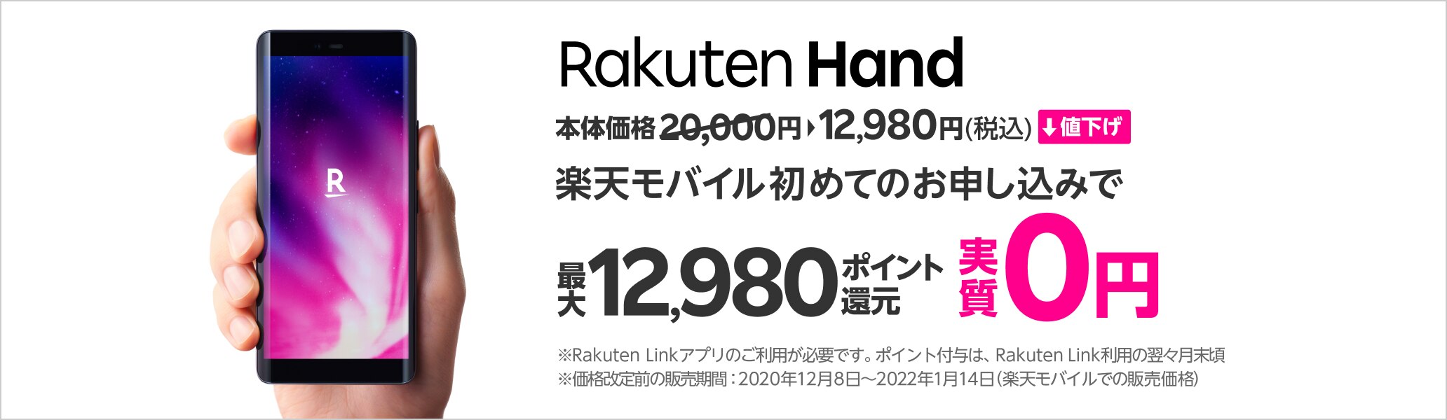 Rakuten Hand 本体価格12,980円（税込）値下げ 楽天モバイル 初めてのお申し込みで最大12,980ポイント還元 実質0円 ※Rakuten Linkアプリのご利用が必要です。ポイント付与は、Rakuten Link利用の翌々月末ごろ ※価格改定前の販売期間：2020年12月8日～2022年1月14日（楽天モバイルでの販売価格）