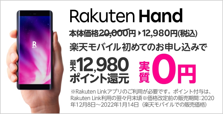 Rakuten Hand 本体価格12,980円（税込）値下げ Rakuten UN-LIMIT VI 初めてのお申し込みで最大12,980ポイント還元 実質0円 ※Rakuten Linkアプリのご利用が必要です。ポイント付与は、Rakuten Link利用の翌々月末ごろ ※価格改定前の販売期間：2020年12月8日～2022年1月14日（楽天モバイルでの販売価格）