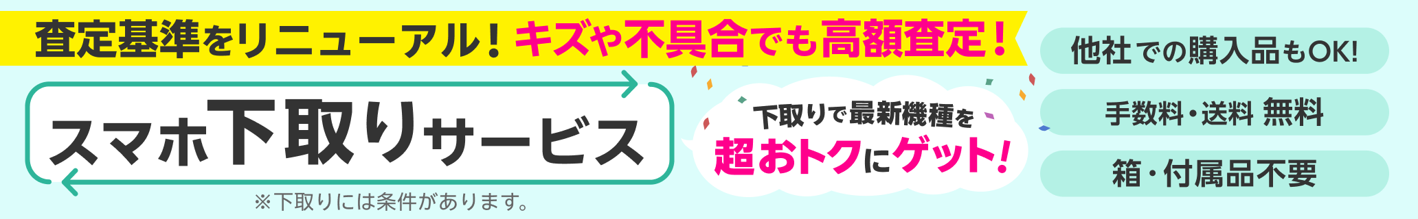 スマホ下取りサービス 査定基準をリニューアル！キズや不具合でも高額査定！ 他社での購入品も下取り可能 手数料・送料完全無料 本体のみでOK!箱・付属品不要 ※下取りには一定の条件があります。