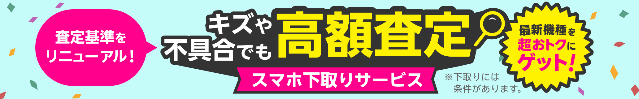 スマホ下取りサービス 査定基準をリニューアル！キズや不具合でも高額査定！ 他社での購入品も下取り可能 手数料・送料完全無料 本体のみでOK!箱・付属品不要 ※下取りには一定の条件があります。