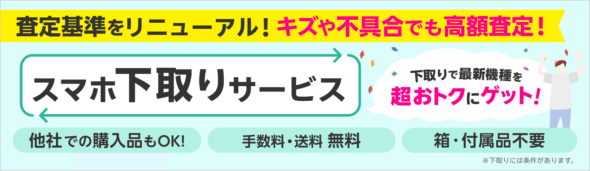 スマホ下取りサービス 査定基準をリニューアル！キズや不具合でも高額査定！ 他社での購入品もOK、手数料・送料無料、箱・付属品不要 ※下取りには一定の条件があります。