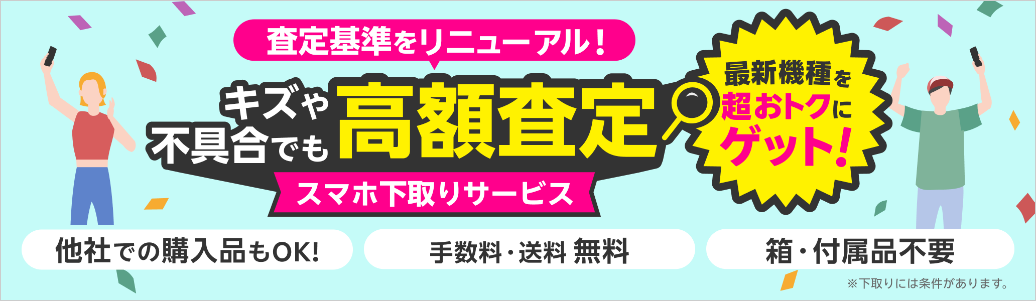 スマホ下取りサービス 査定基準をリニューアル！キズや不具合でも高額査定！ 他社での購入品もOK、手数料・送料無料、箱・付属品不要 ※下取りには一定の条件があります。