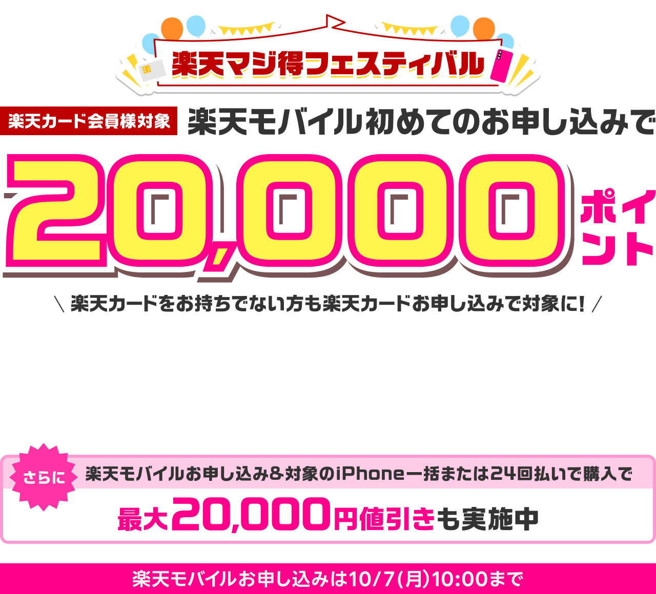 楽天マジ得フェスティバル 楽天カード会員様対象 楽天モバイル初めてのお申し込みで 20,000ポイント 楽天カードをお持ちでない方も楽天カードお申し込みで対象に！ 同時開催楽天カード新規入会＆1回利用で5,000ポイント さらに楽天モバイルお申し込み＆対象のiPhone一括または24回払いで購入で最大20,000円値引きも実施中 楽天モバイルお申し込みは10/7（月）10:00まで