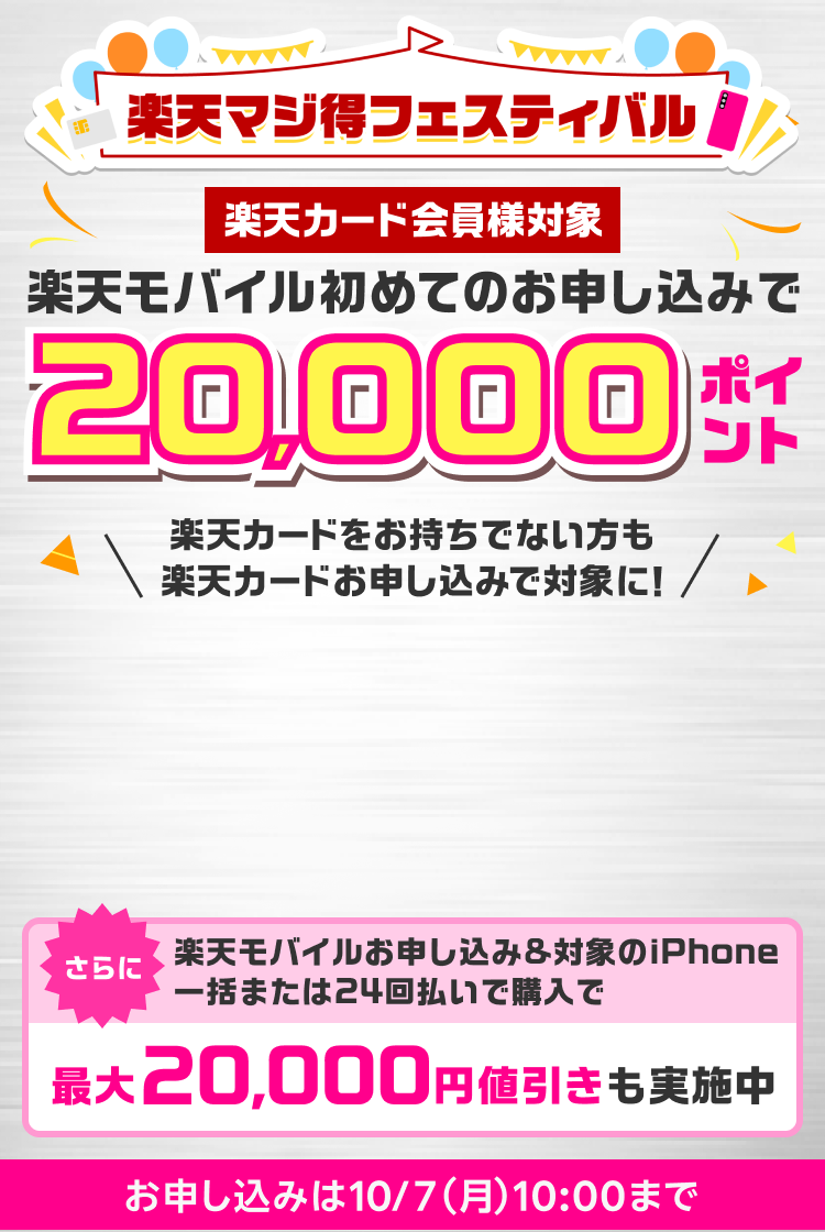 楽天マジ得フェスティバル 楽天カード会員様対象 楽天モバイル初めてのお申し込みで 20,000ポイント 楽天カードをお持ちでない方も楽天カードお申し込みで対象に！ 同時開催楽天カード新規入会＆1回利用で10,000ポイント さらに楽天モバイルお申し込み＆対象のiPhone一括または24回払いで購入で最大20,000円値引きも実施中 楽天モバイルお申し込みは10/7（月）10:00まで