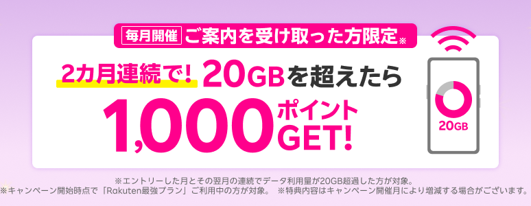 毎月開催
          ご案内を受け取った方限定※ 2カ月連続で！ 20GBを超えたら1,000ポイントGET！※エントリーした月とその翌月の連続でデータ利用量が20GB超過した方が対象。※キャンペーン開始時点で「Rakuten最強プラン」ご利用中の方が対象。※特典内容はキャンペーン開催月により増減する場合がございます。