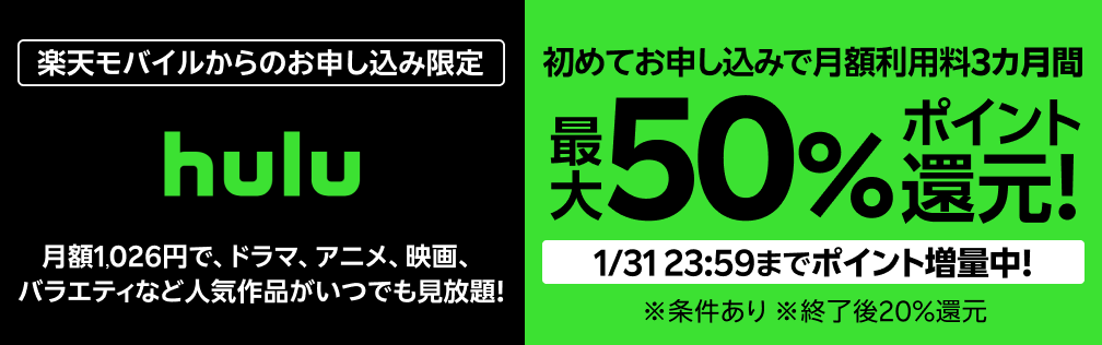 楽天モバイルからのお申し込み限定 Hulu 初めてお申し込みで月額利用料3カ月間最大50%ポイント還元！ 1/31 23:59までポイント増量中！※条件あり ※終了後20％還元 月額1,026円で、ドラマ、アニメ、映画、バラエティなど人気作品がいつでも見放題！