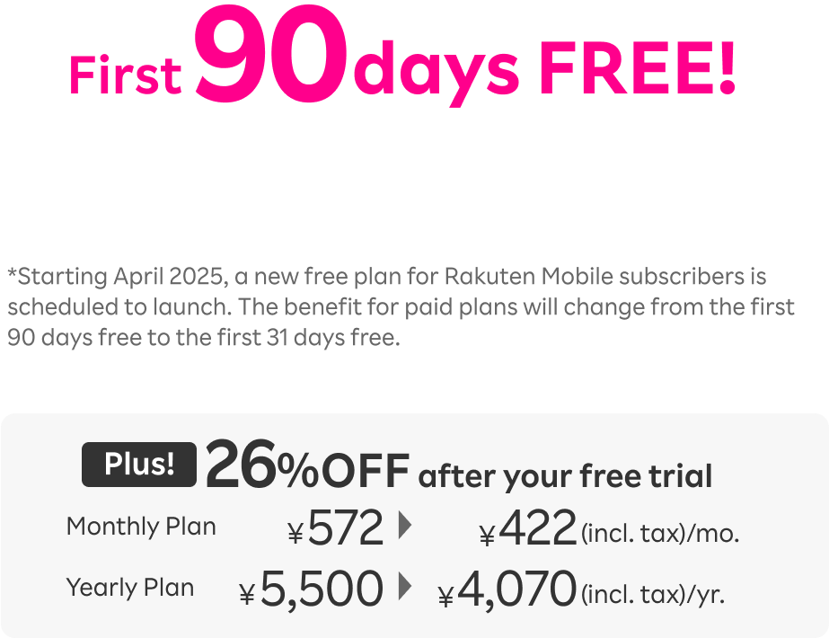 First 90 days FREE! Starting April 2025, a new free plan for Rakuten Mobile subscriber is scheduled to launch. The benefit for paid plans will change from the first 90 days free to the first 31 days free. Plus! 26％OFF after your free trial