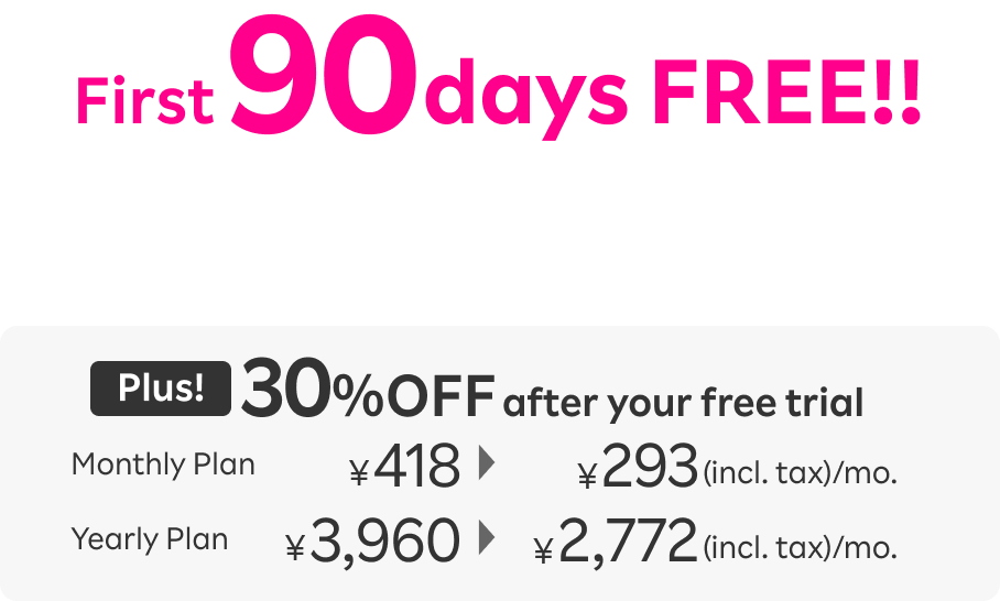 First 90 days FREE!! Plus! 30％OFF after your free trial