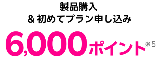 製品購入 & 初めてプラン申し込み 6,000ポイント※5