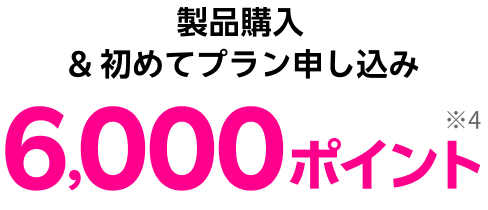 製品購入&初めてプラン申し込み 6,000ポイント※4