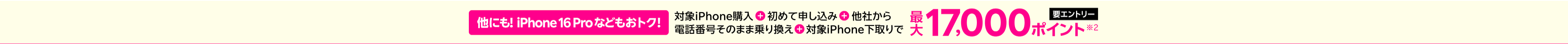 【要エントリー】他にもiPhone 16 Proなどもおトク！ 対象iPhone購入+初めて申し込み+他社から電話番号そのまま乗り換えで+対象iPhone下取りで最大17,000ポイント※2