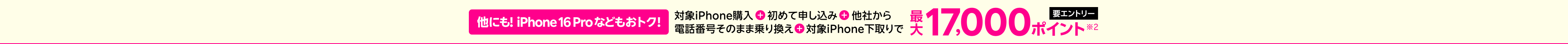 【要エントリー】他にも!iPhone 16 Proなどもおトク！対象iPhone購入+初めて申し込み+他社から+電話番号そのまま乗り換え+対象iPhone下取りで最大17,000ポイント※2