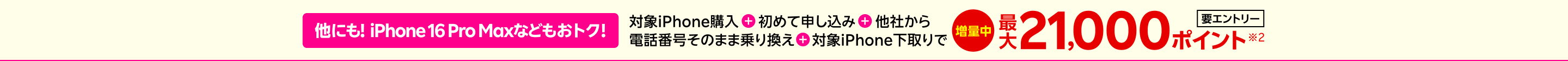 【要エントリー】他にも!iPhone 16 Pro Maxなどもおトク！対象iPhone購入+初めて申し込み+他社から+電話番号そのまま乗り換え+対象iPhone下取りで最大21,000ポイント※2