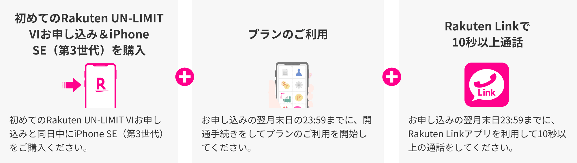他社から乗り換え（MNP）でiPhone SE（第3世代）を購入 他社から乗り換え（MNP）でRakuten UN-LIMIT VIと同日中にiPhone SE（第3世代）をご購入ください。プランのご利用 お申し込みの翌月末日の23:59までに、開通手続きをしてプランのご利用を開始してください。 Rakuten Linkで10秒以上通話 お申し込みの翌月末日23:59までに、Rakuten Linkアプリを利用して10秒以上の通話をしてください。