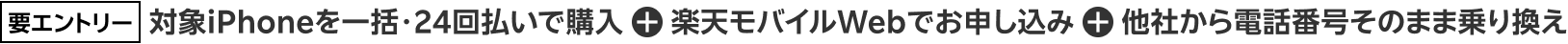 要エントリー 対象iPhoneを一括・24回払いで購入 + 楽天モバイルWebでお申し込み + 他社から電話番号そのまま乗り換え