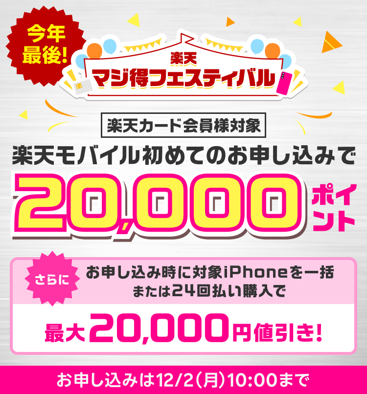 今年最後！ 楽天マジ得フェスティバル 楽天カード会員様対象 楽天モバイル初めてのお申し込みで 20,000ポイント さらに お申し込み時に対象のiPhone一括または24回払いで購入で最大20,000円値引き！ お申し込みは12/2（月）10:00まで