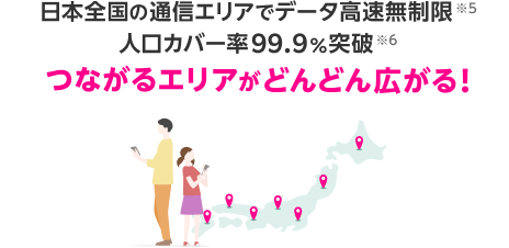 日本全国の通信エリアでデータ高速無制限※5 人口カバー率99.9％突破※6 つながるエリアがどんどん広がる！