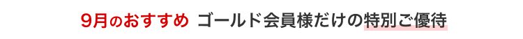 9月のおすすめ ゴールド会員様だけの特別ご優待