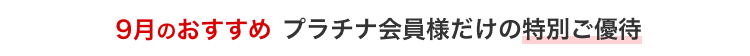 9月のおすすめ プラチナ会員様だけの特別ご優待