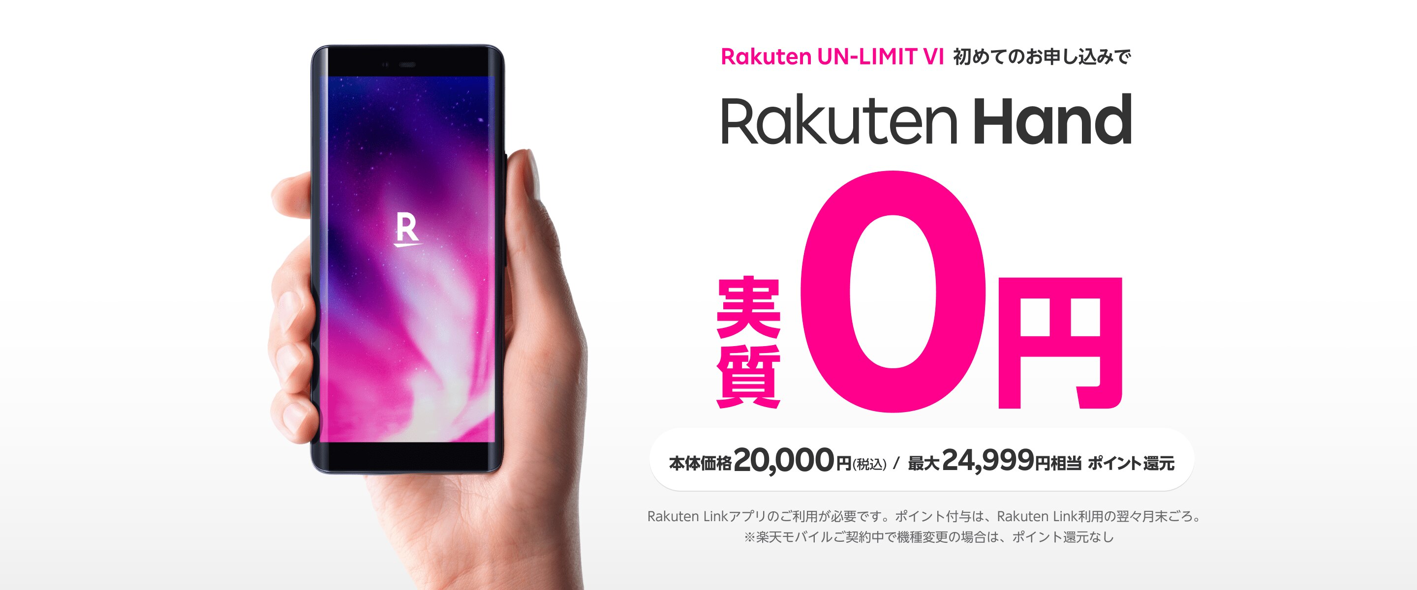 Rakuten UN-LIMIT V 初めてのお申し込みで Rakuten Hand 実質0円 本体価格20,000円(税込) / 最大24,999円相当 ポイント還元 ※Rakuten Linkアプリのご利用が必要です。ポイント付与は、Rakuten Link利用の翌々月末ごろ。 ※楽天モバイルご契約中で機種変更の場合は、ポイント還元なし