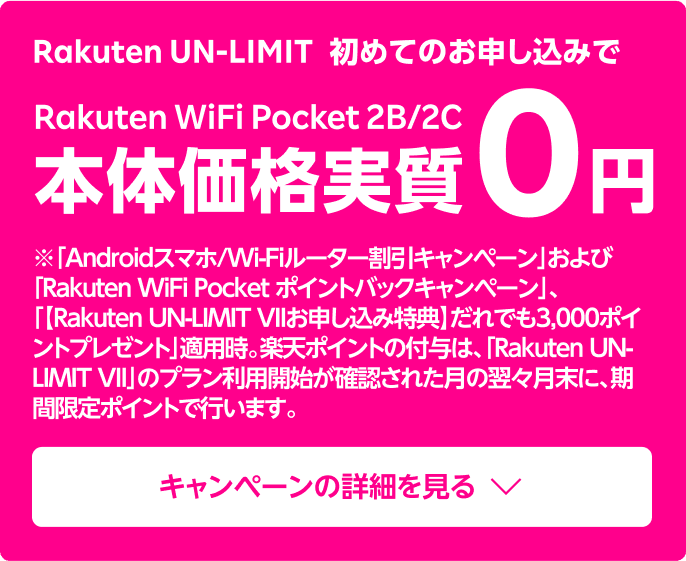 キャンペーン期間中にRakuten UN-LIMIT に初めての申し込みで、Rakuten WiFi Pocket 2Bを実質0円でご購入いただけます。さらに！お申し込み時の契約事務手数料も0円