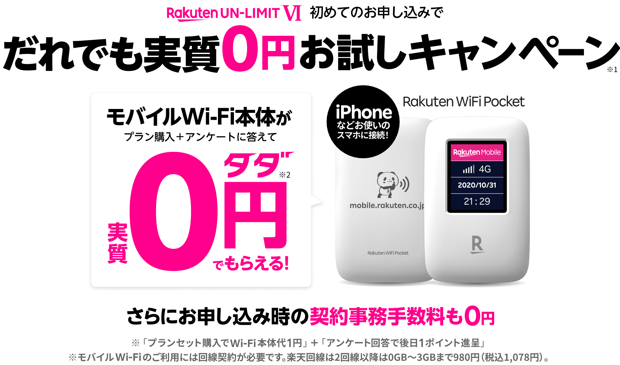 Rakuten UN-LIMIT V 初めてのお申し込みで だれでも実質0円お試しキャンペーン※1 1年無料の楽天回線を0円でお試しできる モバイルWi-Fi本体がプラン購入＋アンケートに答えて※実質0円タダ※2でもらえる！ iPhoneなどお使いのスマホに接続！ Rakuten WiFi Pocket データ使い放題が※3（2,980円/月）1回線目なら0円タダ（1年間）※4 さらにお申し込み時の契約事務手数料も0円 ※「プランセット購入でWi-Fi本体代1円」＋「アンケート回答で後日1ポイント進呈」