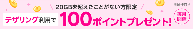 20GBを超えたことがない方限定 テザリング利用で100ポイントプレゼント！毎月開催 ※条件あり