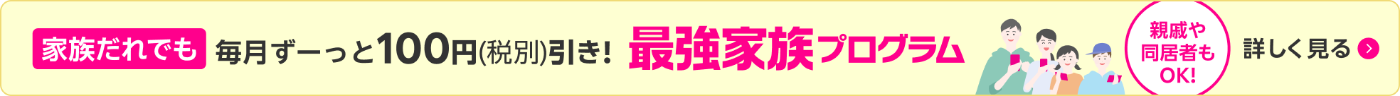 家族だれでも毎月ずーっと100円(税別)引き！最強家族プログラム 親戚や同居者もOK！ 詳しく見る