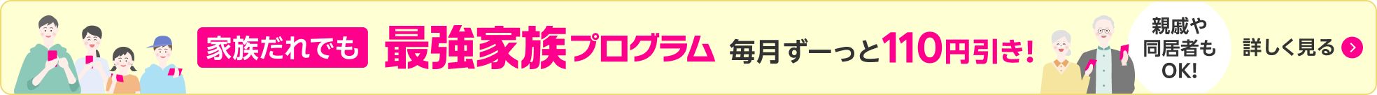 家族だれでも 最強家族プログラム 毎月ずーっと110円引き！ 親戚や同居者もOK！ 詳しく見る