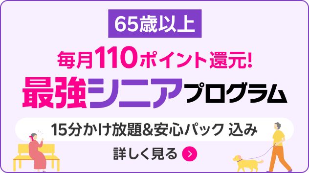 65歳以上 毎月110ポイント還元！ 最強シニアプログラム 15分かけ放題＆安心パック込み 詳しく見る