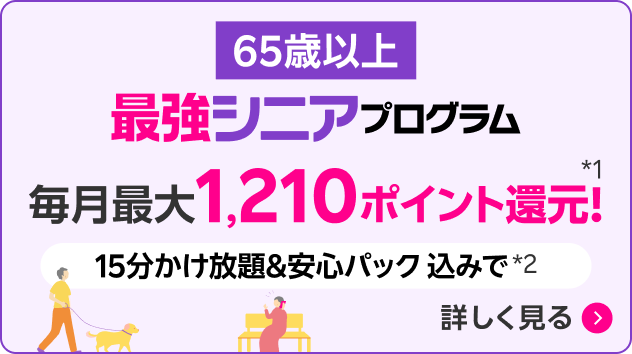 65歳以上 最強シニアプログラム 毎月1,210ポイント還元！*1 15分かけ放題＆安心パック込みで*2 詳しく見る