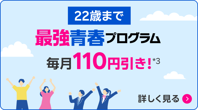 22歳まで 最強青春プログラム 毎月110円引き！*3 詳しく見る