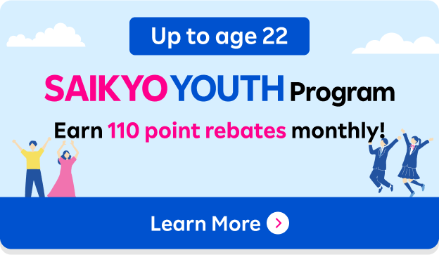 Up to age 22 SAIKYO YOUTH Program Earn 110 point rebates monthly!