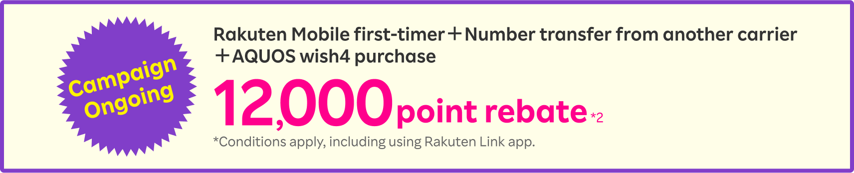 Campaign Ongoing Rakuten Mobile first-timer＋Number transfer from another carrier＋AQUOS wish4 purchase 12,000point rebate *2 *Conditions apply, including using Rakuten Link app.