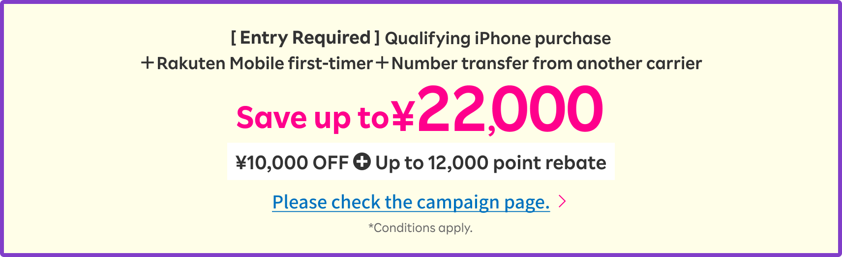 [ Entry Required ]Qualifying iPhone purchase＋Rakuten Mobile first-timer＋Number transfer from another carrier Save up to ¥22,000