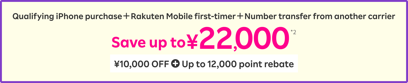 Qualifying iPhone purchase＋Rakuten Mobile first-timer＋Number transfer from another carrier Save up to ¥22,000 *2 ¥10,000 OFF + Up to 12,000 point rebate