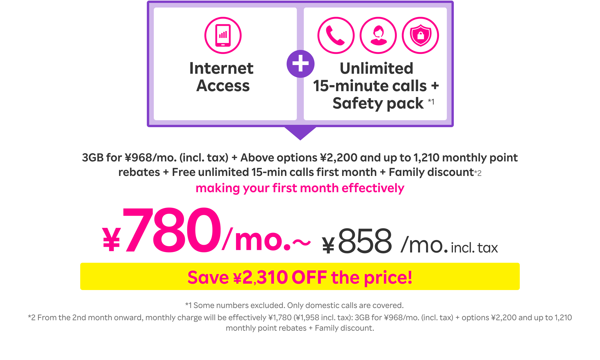 Internet Access + Unlimited 15-minute calls + Safety pack*1: 3GB for ¥968/mo. (incl. tax) + Above options ¥2,200 and up to 1,210 monthly point rebates + Free unlimited 15-min calls first month + Family discount*2 making your first month effectively ¥780/mo.〜 (¥858/mo. incl. tax).   *1 Some numbers excluded. Only domestic calls are covered. *From the 2nd month onward, monthly charge will be effectively ¥1,780 (¥1,958 incl. tax): 3GB for ¥968/mo. (incl. tax) + options ¥2,200 and up to 1,210 monthly point rebates + Family discount.