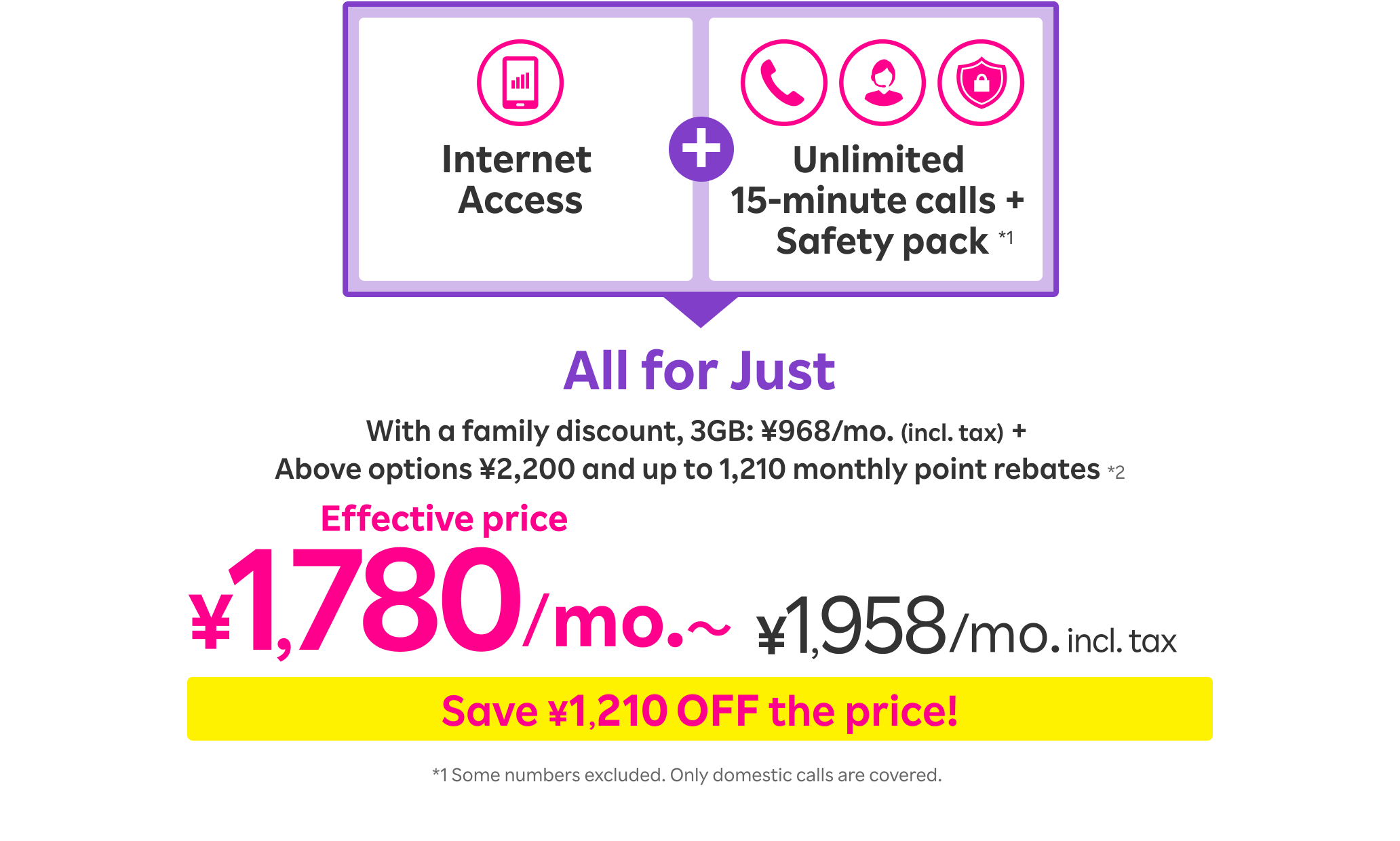 Internet Access + Unlimited 15-minute calls + Safety pack All for Just With a family discount, 3GB: ¥968/mo. (incl. tax) + Above options ¥2,200 and up to 1,210 monthly point rebates*2 Effective price ¥1,780/mo.〜 ¥1,958 /mo. incl. tax Save ¥1,210 OFF the price! *1 Some numbers excluded. Only domestic calls are covered.